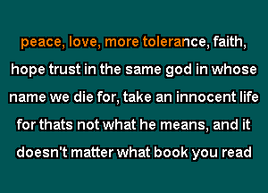 peace, love, more tolerance, faith,
hope trust in the same god in whose
name we die for, take an innocent life

for thats not what he means, and it

doesn't matter what book you read