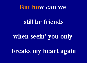 But how can we
still be friends
When seein' you only

breaks my heart again