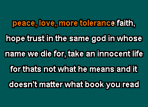 peace, love, more tolerance faith,
hope trust in the same god in whose
name we die for, take an innocent life

for thats not what he means and it

doesn't matter what book you read