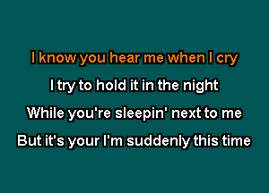 I know you hear me when I cry
ltry to hold it in the night

While you're sleepin' next to me

But it's your I'm suddenly this time