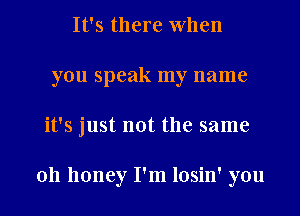 It's there When
you speak my name
it's just not the same

011 honey I'm losin' you