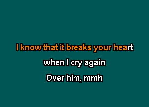 I know that it breaks your heart

when I cry again

Over him, mmh