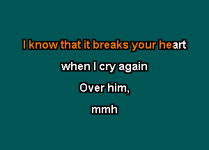 I know that it breaks your heart

when I cry again
Over him,

mmh