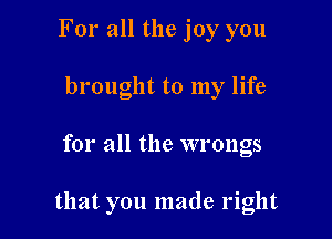 For all the joy you
brought to my life

for all the wrongs

that you made right