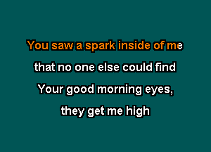 You saw a spark inside of me

that no one else could find

Your good morning eyes,

they get me high