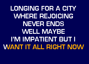 LONGING FOR A CITY
WHERE REJOICING
NEVER ENDS
WELL MAYBE
I'M IMPATIENT BUT I
WANT IT ALL RIGHT NOW