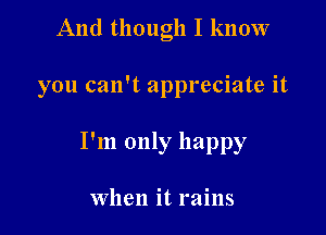 And though I know

you can't appreciate it

I'm only happy

When it rains