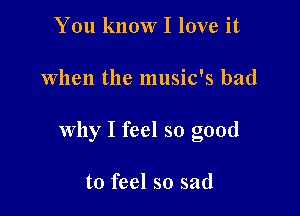 You know I love it

When the music's bad

why I feel so good

to feel so sad