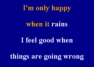 I'm only happy
When it rains

I feel good when

things are going wrong