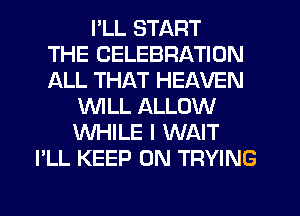 I'LL START
THE CELEBRATION
ALL THAT HEAVEN
WILL ALLOW
WHILE I WAIT
I'LL KEEP ON TRYING