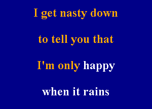I get nasty down

to tell you that

I'm only happy

When it rains