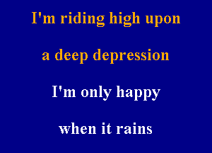 I'm riding high upon

a deep depression

I'm only happy

When it rains