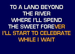 TO A LAND BEYOND
THE RIVER
WHERE I'LL SPEND
THE SWEET FOREVER
I'LL START T0 CELEBRATE
WHILE I WAIT