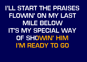 I'LL START THE PRAISES
FLOININ' ON MY LAST
MILE BELOW
ITS MY SPECIAL WAY
OF SHOUVIM HIM
I'M READY TO GO