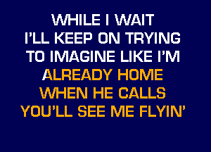 WHILE I WAIT
I'LL KEEP ON TRYING
TO IMAGINE LIKE I'M
L'ALREADY HOME
WHEN HE CALLS
YOU'LL SEE ME FLYIM
