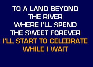 TO A LAND BEYOND
THE RIVER
WHERE I'LL SPEND
THE SWEET FOREVER
I'LL START T0 CELEBRATE
WHILE I WAIT