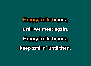 Happy trails to you,

until we meet again.

Happy trails to you,

keep smilin' until then.