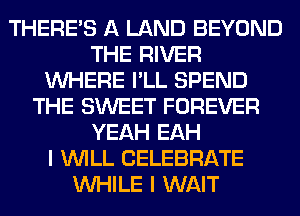 THERE'S A LAND BEYOND
THE RIVER
WHERE I'LL SPEND
THE SWEET FOREVER
YEAH EAH
I WILL CELEBRATE
WHILE I WAIT