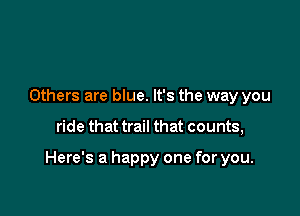 Others are blue. It's the way you

ride that trail that counts,

Here's a happy one for you.