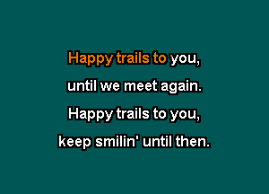 Happy trails to you,

until we meet again.

Happy trails to you,

keep smilin' until then.