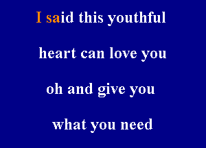 I said this youthful

heart can love you

oh and give you

What you need