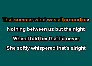 That summer wind was all around me
Nothing between us but the night
When I told her that I'd never

She softly whispered that's alright