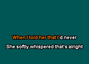 When ltold her that I'd never

She softly whispered that's alright