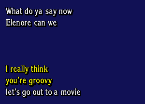 What do ya say now
Elenore can we

I really think
you're groovy
let's go out to a movie