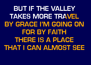 BUT IF THE VALLEY
TAKES MORE TRAVEL
BY GRACE I'M GOING ON
FOR BY FAITH
THERE IS A PLACE
THAT I CAN ALMOST SEE