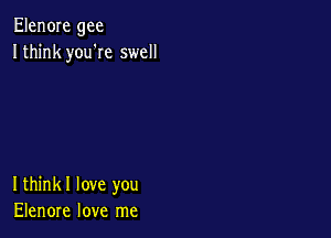 Elen0Ie gee
Ithink you'Ie swell

Ithinkl love you
Elenore love me