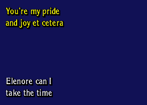 You're my pride
and joy et cetera

Elenore can I
take the time