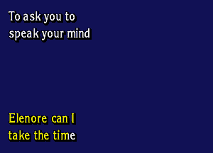 To ask you to
speak you! mind

Elenore can I
take the time