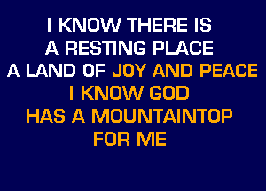 I KNOW THERE IS

A RESTING PLACE
A LAND OF JOY AND PEACE

I KNOW GOD
HAS A MOUNTAINTOP
FOR ME