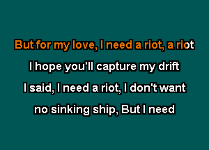 But for my love, I need a riot, a riot

I hope you'll capture my drift

lsaid, I need a riot, I don't want

no sinking ship, But I need