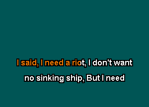 lsaid, I need a riot, I don't want

no sinking ship, But I need