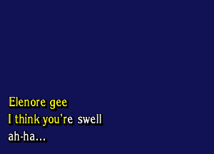 Elenore gee
I think you're swell
ah-ha...
