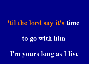 'til the lord say it's time

to go with him

I'm yours long as I live