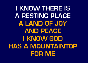 I KNOW THERE IS
A RESTING PLACE
A LAND OF JOY
AND PEACE
I KNOW GOD
HAS A MOUNTAINTUP
FOR ME