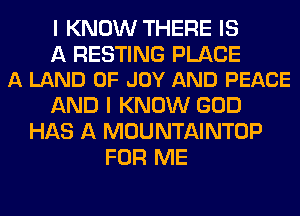 I KNOW THERE IS

A RESTING PLACE
A LAND OF JOY AND PEACE

AND I KNOW GOD
HAS A MOUNTAINTOP
FOR ME