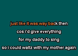 just like it was way back then
cos i'd give everything
for my daddy to sing

so i could waltz with my mother again