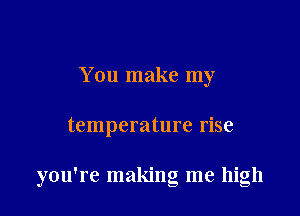 You make my

temperature rise

you're making me high