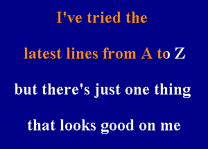 I've tried the

latest lines from A to Z

but there's just one thing

that looks good on me