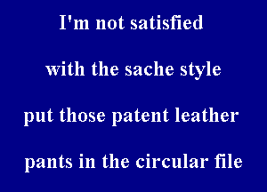 I'm not satisfied
With the sache style
put those patent leather

pants in the circular file