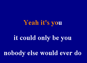 Yeah it's you

it could only be you

nobody else would ever do