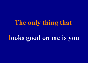 The only thing that

looks good on me is you