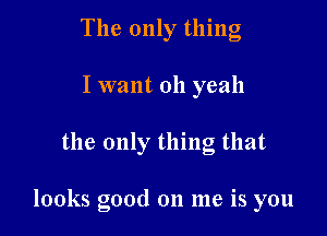 The only thing
I want 011 yeah

the only thing that

looks good 011 me is you