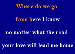 W here do we go
from here I know
no matter What the road

your love Will lead me home