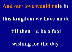 And our love would rule in

this kingdom we have made
till then I'd be a fool

Wishing for the day
