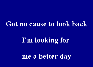 Got no cause to look back

I'm looking for

me a better day