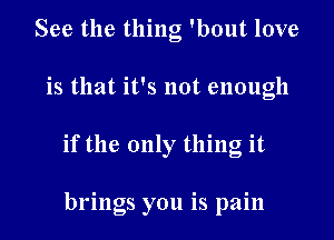 See the thing 'bout love
is that it's not enough

if the only thing it

brings you is pain